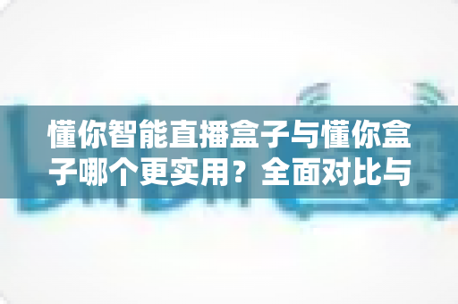 懂你智能直播盒子与懂你盒子哪个更实用？全面对比与选购指南一次讲清