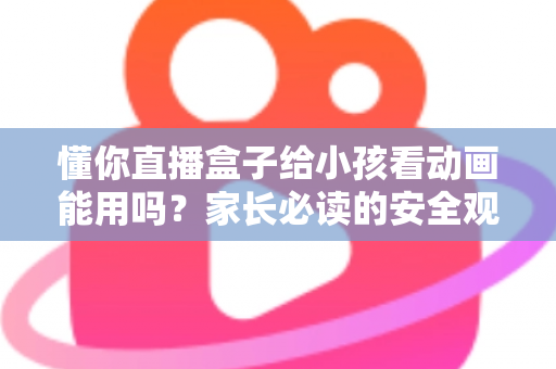 懂你直播盒子给小孩看动画能用吗？家长必读的安全观看指南与实用建议