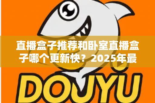 直播盒子推荐和卧室直播盒子哪个更新快？2025年最新选购指南与更新速度深度解析