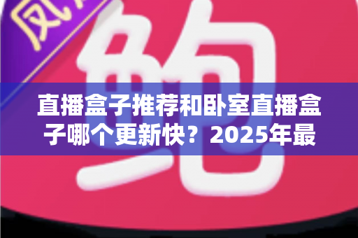 直播盒子推荐和卧室直播盒子哪个更新快？2025年最新选购指南与更新速度深度解析