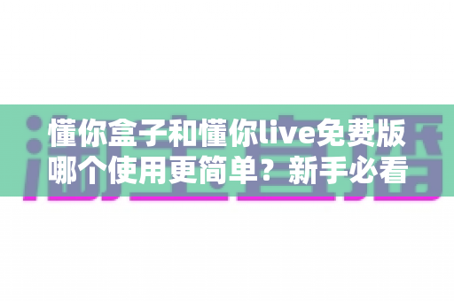 懂你盒子和懂你live免费版哪个使用更简单？新手必看的使用体验全方位对比指南