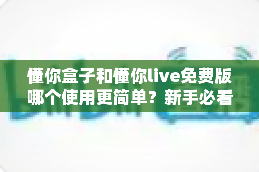 懂你盒子和懂你live免费版哪个使用更简单？新手必看的使用体验全方位对比指南