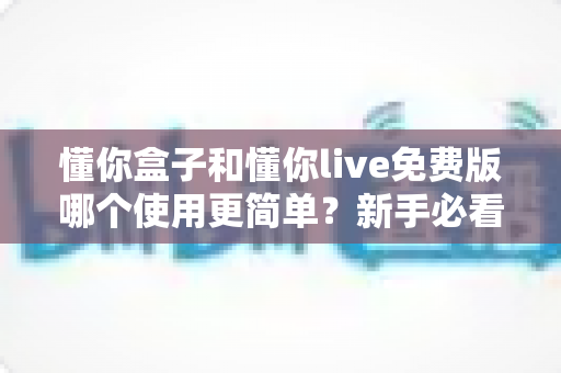 懂你盒子和懂你live免费版哪个使用更简单？新手必看的使用体验全方位对比指南