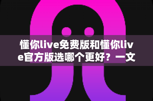 懂你live免费版和懂你live官方版选哪个更好？一文读懂版本差异与选择指南