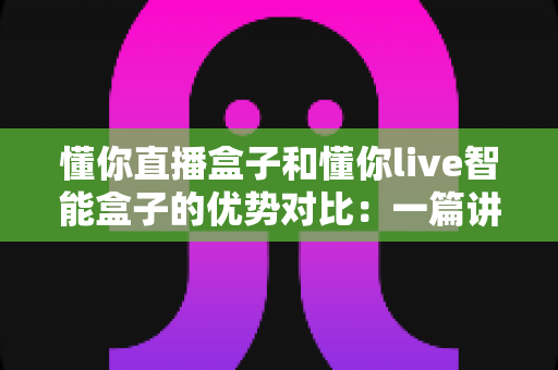 懂你直播盒子和懂你live智能盒子的优势对比：一篇讲透选购要点与真实差异的深度指南
