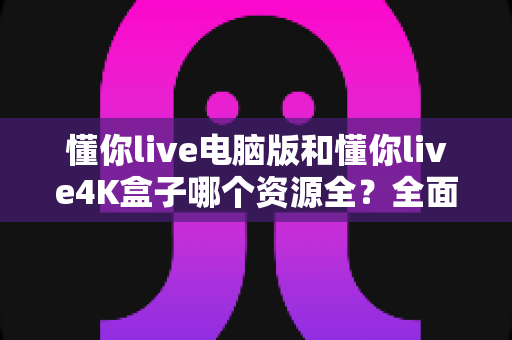 懂你live电脑版和懂你live4K盒子哪个资源全?全面深度对比评测,帮你精准选对版本不踩坑 懂你live电脑版和懂你live4K盒子哪个资源全?全面深度对比评测,帮你精准选对版本不踩坑