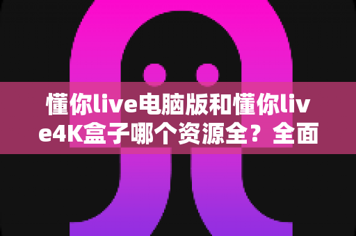 懂你live电脑版和懂你live4K盒子哪个资源全?全面深度对比评测,帮你精准选对版本不踩坑 懂你live电脑版和懂你live4K盒子哪个资源全?全面深度对比评测,帮你精准选对版本不踩坑