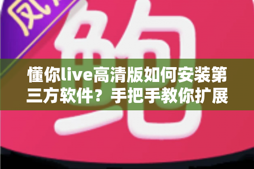懂你live高清版如何安装第三方软件？手把手教你扩展功能与安全避坑全攻略