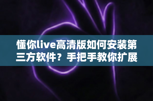懂你live高清版如何安装第三方软件？手把手教你扩展功能与安全避坑全攻略