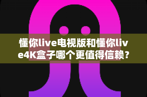 懂你live电视版和懂你live4K盒子哪个更值得信赖?深度对比全解析助你安心选购 懂你live电视版和懂你live4K盒子哪个更值得信赖?深度对比全解析助你安心选购