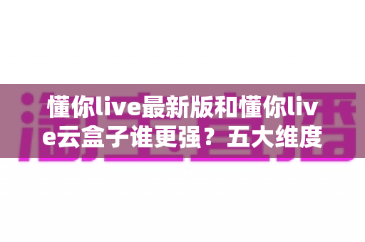 懂你live最新版和懂你live云盒子谁更强？五大维度深度对比测评与选购避坑指南