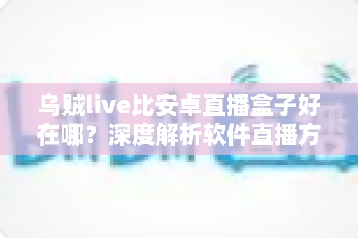 乌贼live比安卓直播盒子好在哪？深度解析软件直播方案为何更受青睐