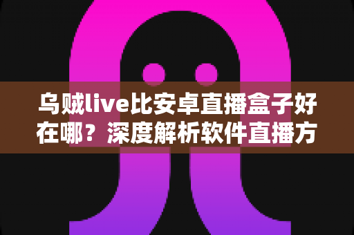 乌贼live比安卓直播盒子好在哪？深度解析软件直播方案为何更受青睐