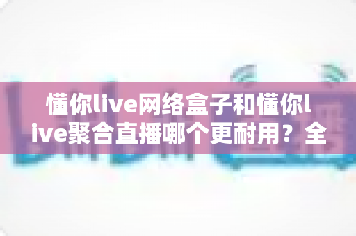 懂你live网络盒子和懂你live聚合直播哪个更耐用?全面解析两大方案的寿命差异与明智选购指南 懂你live网络盒子和懂你live聚合直播哪个更耐用?全面解析两大方案的寿命差异与明智选购指南