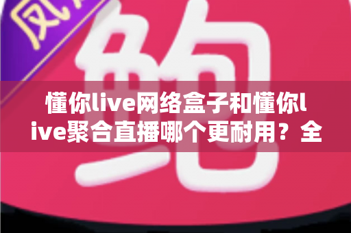懂你live网络盒子和懂你live聚合直播哪个更耐用?全面解析两大方案的寿命差异与明智选购指南 懂你live网络盒子和懂你live聚合直播哪个更耐用?全面解析两大方案的寿命差异与明智选购指南
