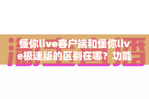 懂你live客户端和懂你live极速版的区别在哪？功能、性能与人群适配全解析