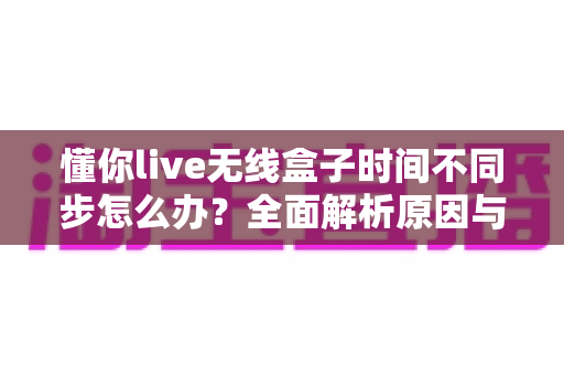 懂你live无线盒子时间不同步怎么办？全面解析原因与五大实用解决方法