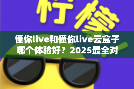 懂你live和懂你live云盒子哪个体验好？2025最全对比测评与选购指南