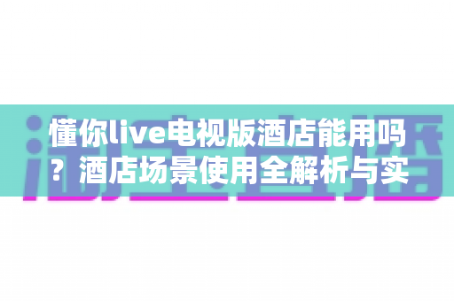 懂你live电视版酒店能用吗？酒店场景使用全解析与实操指南