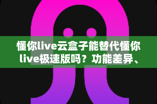 懂你live云盒子能替代懂你live极速版吗？功能差异、适用场景与选择全解析