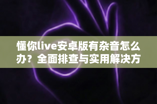 懂你live安卓版有杂音怎么办？全面排查与实用解决方案指南