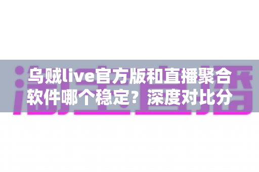 乌贼live官方版和直播聚合软件哪个稳定？深度对比分析助你找到最稳直播方案