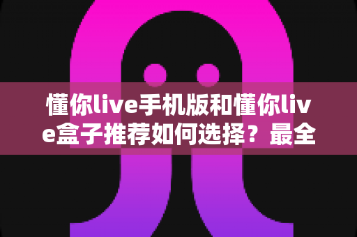 懂你live手机版和懂你live盒子推荐如何选择?最全对比评测与选购指南 懂你live手机版和懂你live盒子推荐如何选择?最全对比评测与选购指南