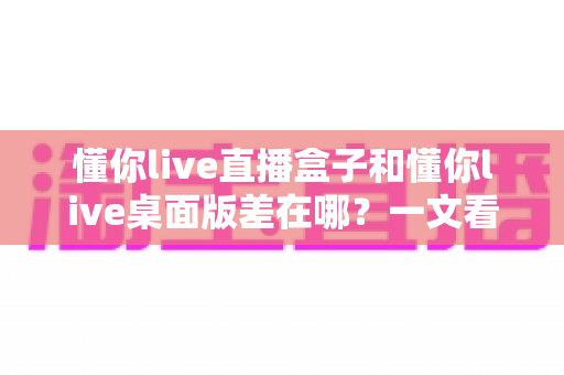 懂你live直播盒子和懂你live桌面版差在哪？一文看懂两者核心区别与选购指南