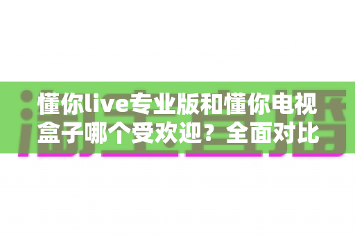 懂你live专业版和懂你电视盒子哪个受欢迎?全面对比解析帮你找到最适合的观影方案 懂你live专业版和懂你电视盒子哪个受欢迎?全面对比解析帮你找到最适合的观影方案