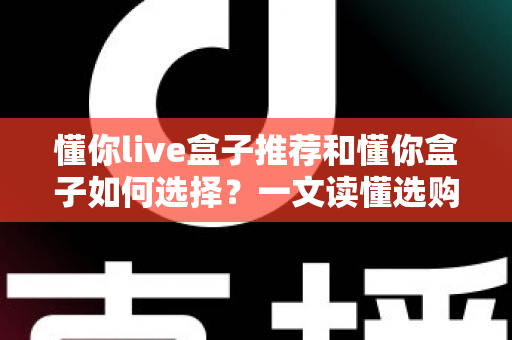 懂你live盒子推荐和懂你盒子如何选择?一文读懂选购要点,轻松避开踩坑陷阱 懂你live盒子推荐和懂你盒子如何选择?一文读懂选购要点,轻松避开踩坑陷阱