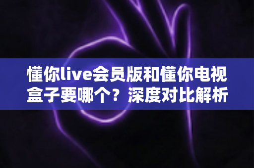 懂你live会员版和懂你电视盒子要哪个？深度对比解析，帮你找到最适合的选择