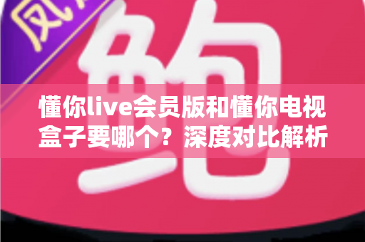 懂你live会员版和懂你电视盒子要哪个？深度对比解析，帮你找到最适合的选择