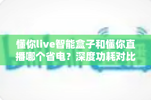 懂你live智能盒子和懂你直播哪个省电？深度功耗对比分析与实用省电技巧全解析