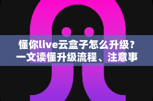 懂你live云盒子怎么升级?一文读懂升级流程、注意事项与故障排查 懂你live云盒子怎么升级?一文读懂升级流程、注意事项与故障排查