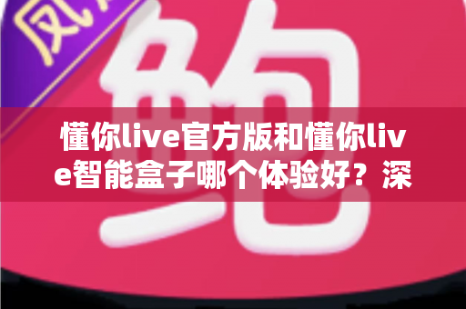 懂你live官方版和懂你live智能盒子哪个体验好？深度对比评测帮你选对不踩坑