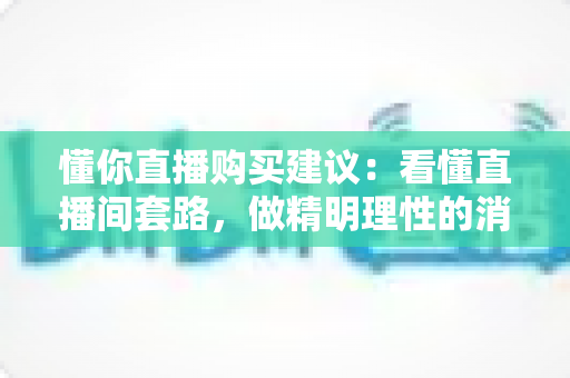 懂你直播购买建议:看懂直播间套路,做精明理性的消费者 懂你直播购买建议:看懂直播间套路,做精明理性的消费者