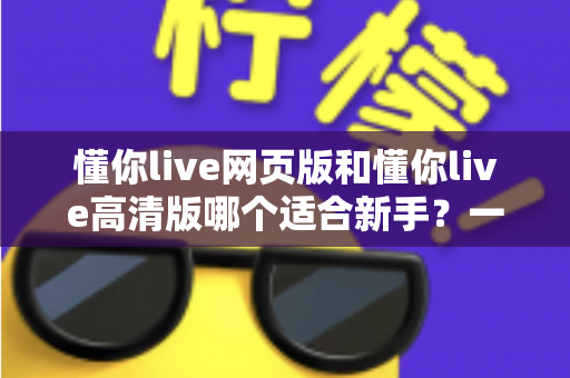 懂你live网页版和懂你live高清版哪个适合新手?一文读懂两大版本差异与选择指南 懂你live网页版和懂你live高清版哪个适合新手?一文读懂两大版本差异与选择指南
