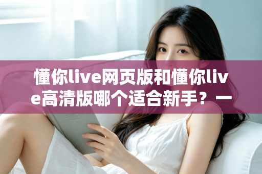 懂你live网页版和懂你live高清版哪个适合新手?一文读懂两大版本差异与选择指南 懂你live网页版和懂你live高清版哪个适合新手?一文读懂两大版本差异与选择指南