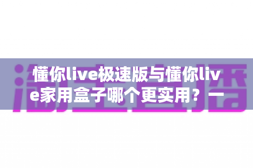 懂你live极速版与懂你live家用盒子哪个更实用?一篇讲透两种方案的深度对比指南 懂你live极速版与懂你live家用盒子哪个更实用?一篇讲透两种方案的深度对比指南