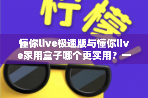 懂你live极速版与懂你live家用盒子哪个更实用？一篇讲透两种方案的深度对比指南