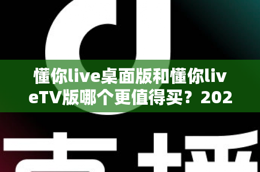 懂你live桌面版和懂你liveTV版哪个更值得买？2025年深度对比选购指南帮你一次看懂