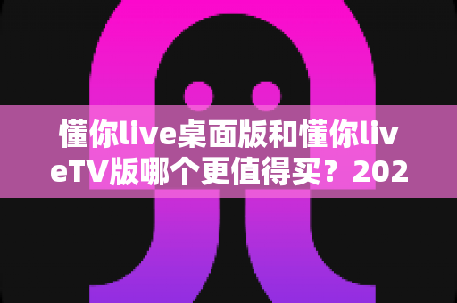 懂你live桌面版和懂你liveTV版哪个更值得买？2025年深度对比选购指南帮你一次看懂