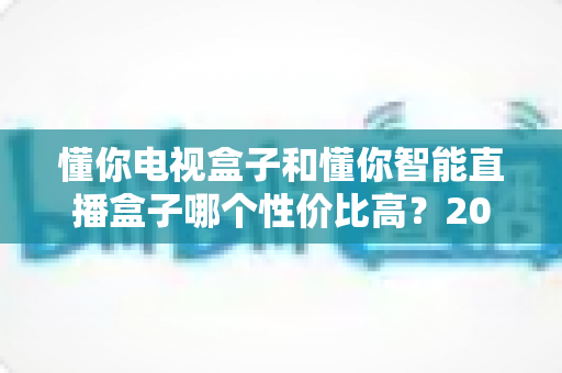懂你电视盒子和懂你智能直播盒子哪个性价比高？2025年最全选购对比指南