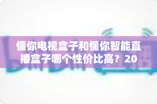 懂你电视盒子和懂你智能直播盒子哪个性价比高？2025年最全选购对比指南