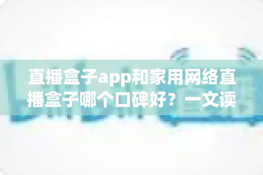 直播盒子app和家用网络直播盒子哪个口碑好？一文读懂两者差异与选购策略