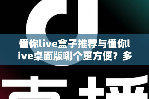 懂你live盒子推荐与懂你live桌面版哪个更方便？多维度实测对比帮你找到最优解