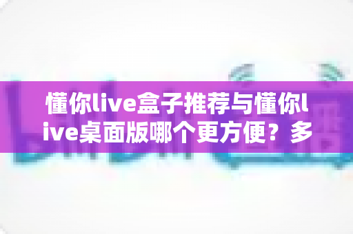 懂你live盒子推荐与懂你live桌面版哪个更方便？多维度实测对比帮你找到最优解