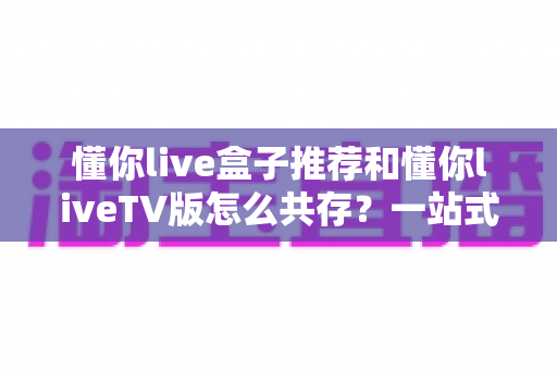 懂你live盒子推荐和懂你liveTV版怎么共存?一站式解决选购与安装难题的实用指南 懂你live盒子推荐和懂你liveTV版怎么共存?一站式解决选购与安装难题的实用指南