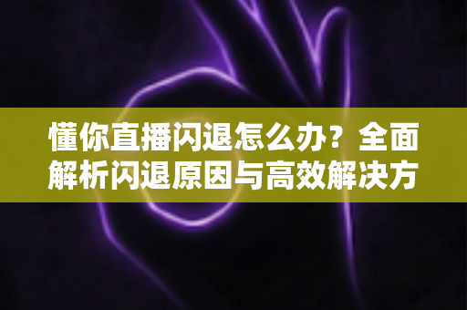 懂你直播闪退怎么办？全面解析闪退原因与高效解决方法大全