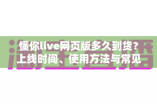 懂你live网页版多久到货?上线时间、使用方法与常见问题全面解析 懂你live网页版多久到货?上线时间、使用方法与常见问题全面解析